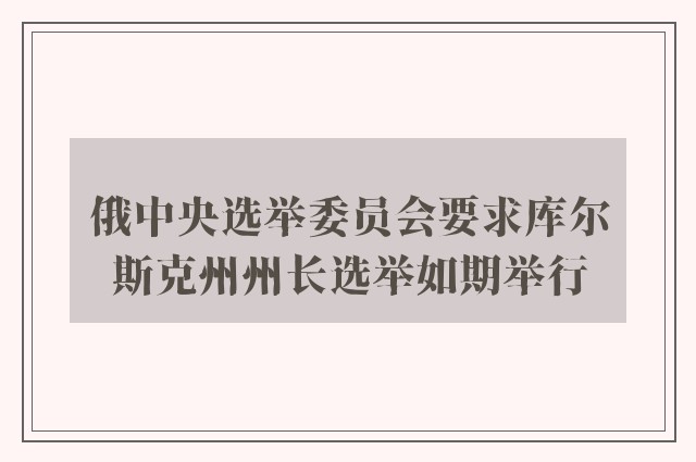 俄中央选举委员会要求库尔斯克州州长选举如期举行