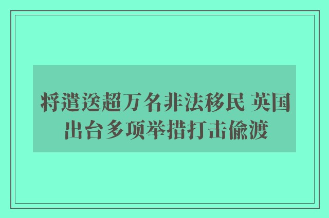 将遣送超万名非法移民 英国出台多项举措打击偷渡