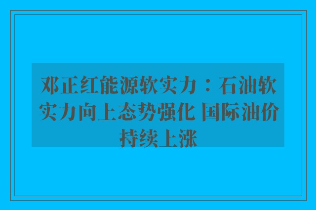 邓正红能源软实力：石油软实力向上态势强化 国际油价持续上涨