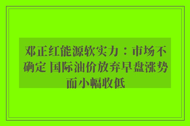 邓正红能源软实力：市场不确定 国际油价放弃早盘涨势而小幅收低