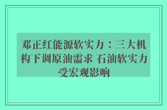 邓正红能源软实力：三大机构下调原油需求 石油软实力受宏观影响