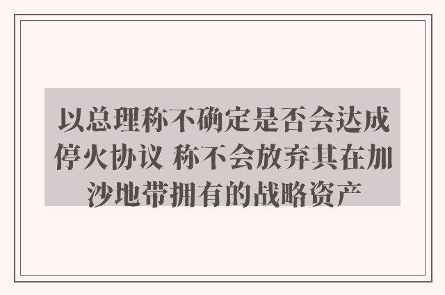 以总理称不确定是否会达成停火协议 称不会放弃其在加沙地带拥有的战略资产