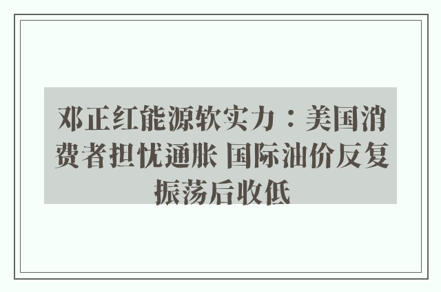 邓正红能源软实力：美国消费者担忧通胀 国际油价反复振荡后收低