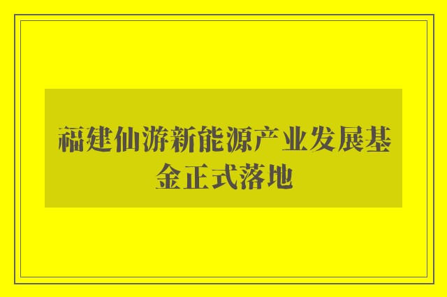 福建仙游新能源产业发展基金正式落地