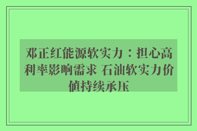 邓正红能源软实力：担心高利率影响需求 石油软实力价值持续承压