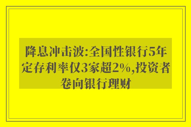 降息冲击波:全国性银行5年定存利率仅3家超2%,投资者卷向银行理财