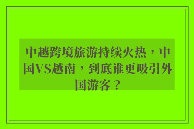 中越跨境旅游持续火热，中国VS越南，到底谁更吸引外国游客？