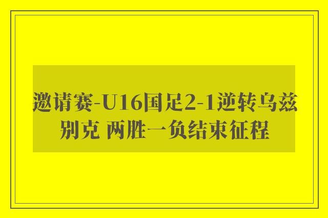 邀请赛-U16国足2-1逆转乌兹别克 两胜一负结束征程