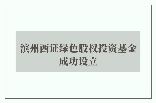 滨州西证绿色股权投资基金成功设立