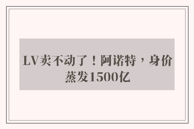 LV卖不动了！阿诺特，身价蒸发1500亿