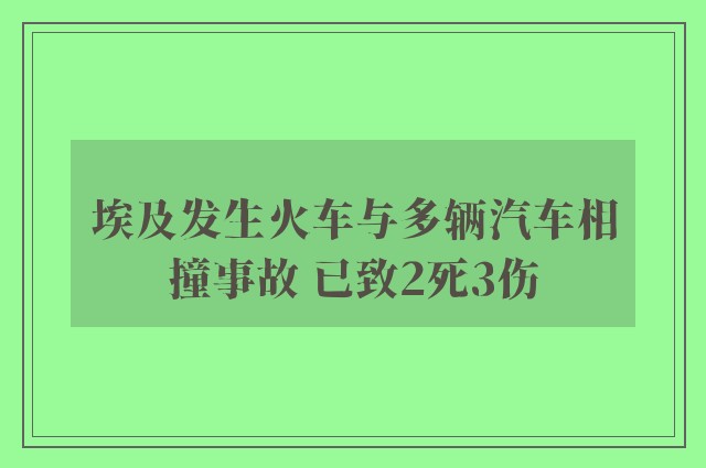 埃及发生火车与多辆汽车相撞事故 已致2死3伤