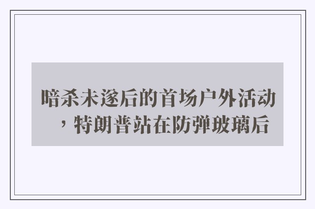 暗杀未遂后的首场户外活动，特朗普站在防弹玻璃后