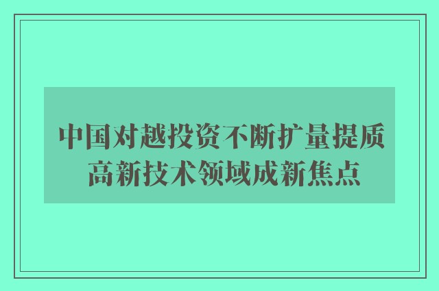 中国对越投资不断扩量提质 高新技术领域成新焦点