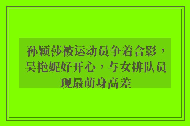 孙颖莎被运动员争着合影，吴艳妮好开心，与女排队员现最萌身高差