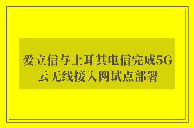 爱立信与土耳其电信完成5G云无线接入网试点部署