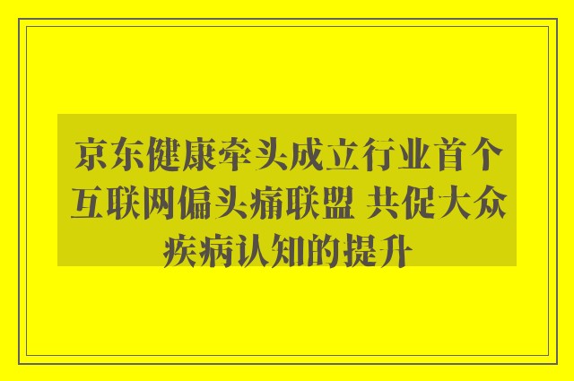 京东健康牵头成立行业首个互联网偏头痛联盟 共促大众疾病认知的提升