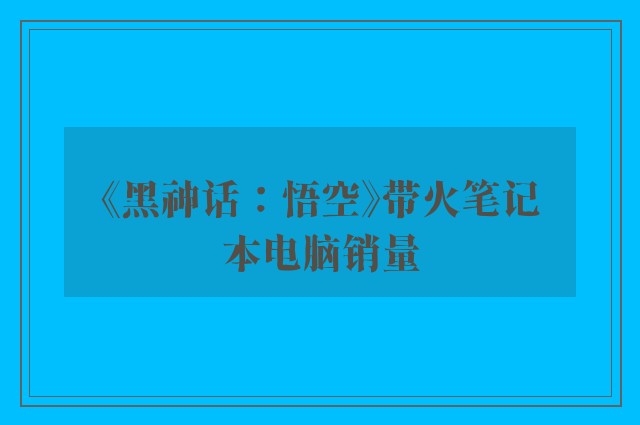 《黑神话：悟空》带火笔记本电脑销量