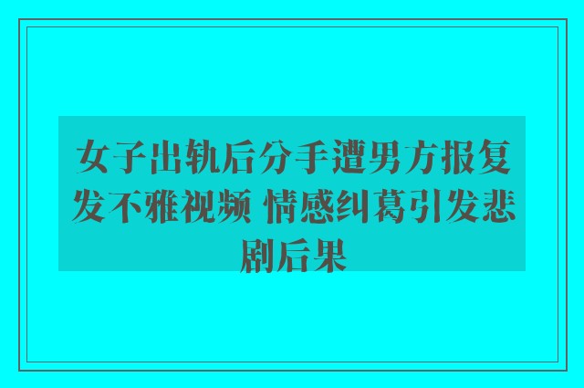 女子出轨后分手遭男方报复发不雅视频 情感纠葛引发悲剧后果