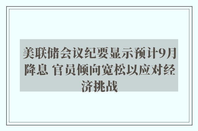 美联储会议纪要显示预计9月降息 官员倾向宽松以应对经济挑战