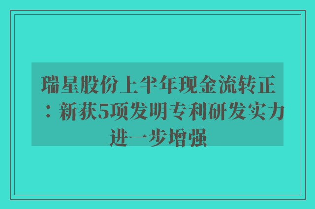 瑞星股份上半年现金流转正：新获5项发明专利研发实力进一步增强