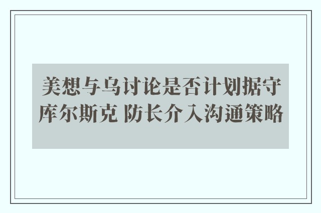 美想与乌讨论是否计划据守库尔斯克 防长介入沟通策略