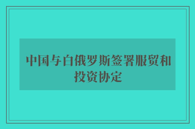 中国与白俄罗斯签署服贸和投资协定