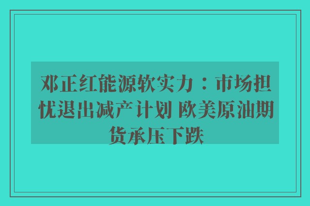 邓正红能源软实力：市场担忧退出减产计划 欧美原油期货承压下跌