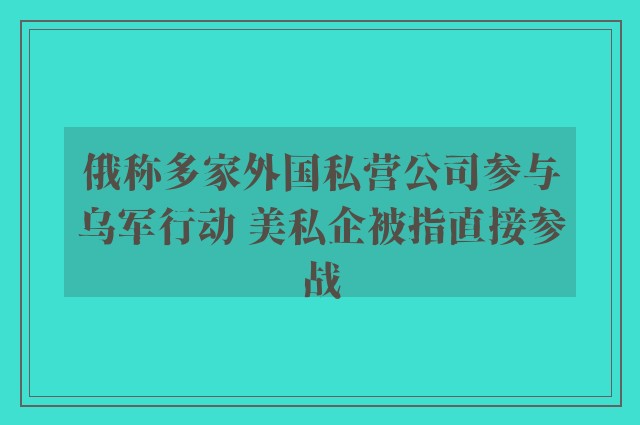 俄称多家外国私营公司参与乌军行动 美私企被指直接参战