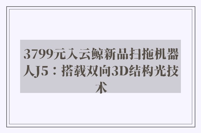 3799元入云鲸新品扫拖机器人J5：搭载双向3D结构光技术