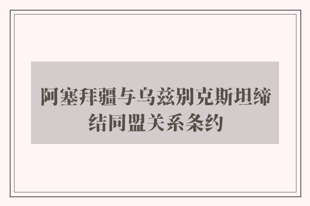 阿塞拜疆与乌兹别克斯坦缔结同盟关系条约