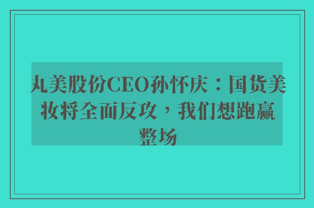 丸美股份CEO孙怀庆：国货美妆将全面反攻，我们想跑赢整场