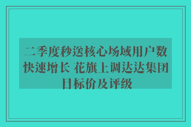 二季度秒送核心场域用户数快速增长 花旗上调达达集团目标价及评级