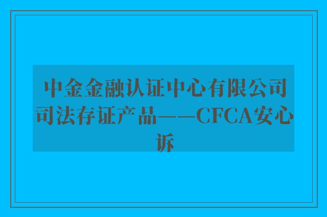 中金金融认证中心有限公司司法存证产品——CFCA安心诉