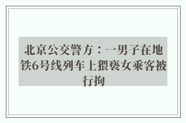 北京公交警方：一男子在地铁6号线列车上猥亵女乘客被行拘