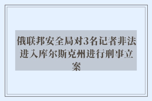 俄联邦安全局对3名记者非法进入库尔斯克州进行刑事立案