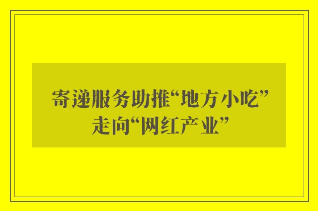 寄递服务助推“地方小吃”走向“网红产业”