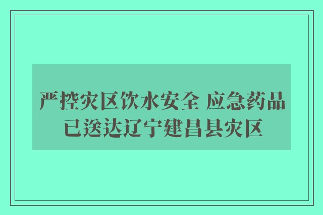 严控灾区饮水安全 应急药品已送达辽宁建昌县灾区