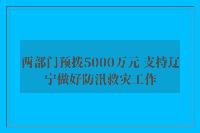 两部门预拨5000万元 支持辽宁做好防汛救灾工作