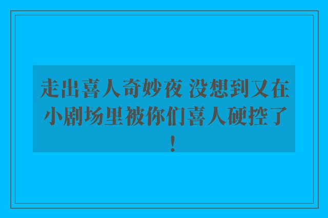 走出喜人奇妙夜 没想到又在小剧场里被你们喜人硬控了！