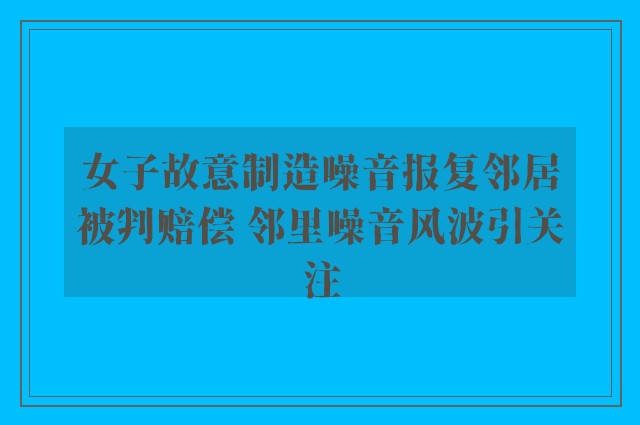 女子故意制造噪音报复邻居被判赔偿 邻里噪音风波引关注