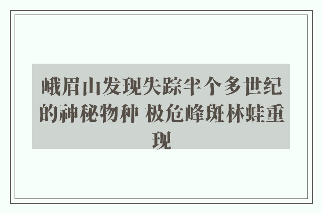 峨眉山发现失踪半个多世纪的神秘物种 极危峰斑林蛙重现