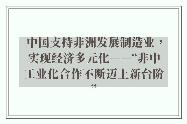 中国支持非洲发展制造业，实现经济多元化——“非中工业化合作不断迈上新台阶”