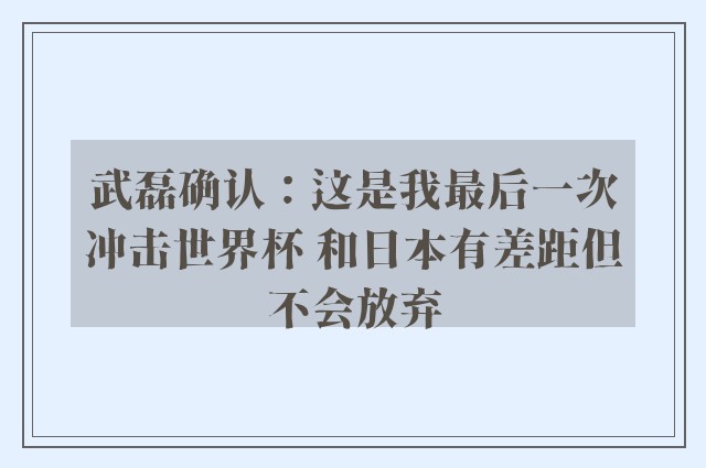 武磊确认：这是我最后一次冲击世界杯 和日本有差距但不会放弃