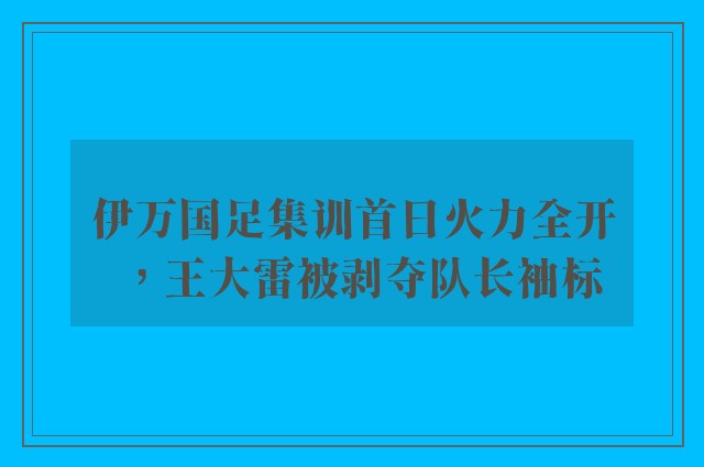 伊万国足集训首日火力全开，王大雷被剥夺队长袖标