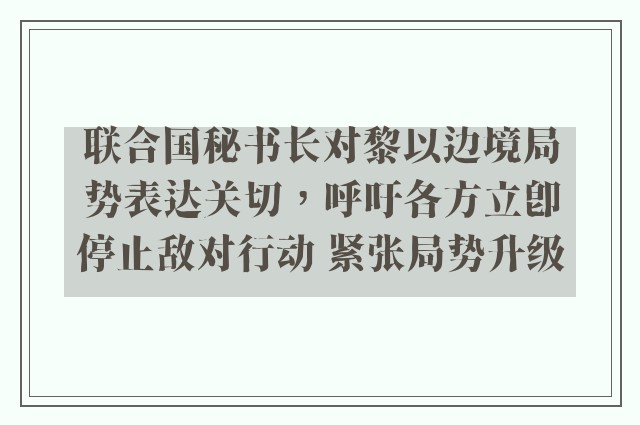 联合国秘书长对黎以边境局势表达关切，呼吁各方立即停止敌对行动 紧张局势升级