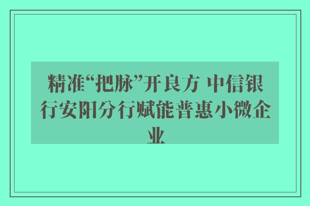 精准“把脉”开良方 中信银行安阳分行赋能普惠小微企业