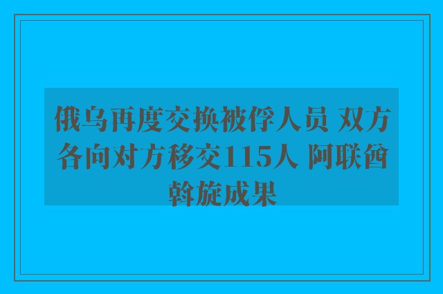 俄乌再度交换被俘人员 双方各向对方移交115人 阿联酋斡旋成果