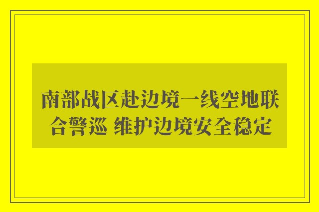 南部战区赴边境一线空地联合警巡 维护边境安全稳定