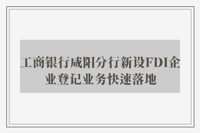 工商银行咸阳分行新设FDI企业登记业务快速落地