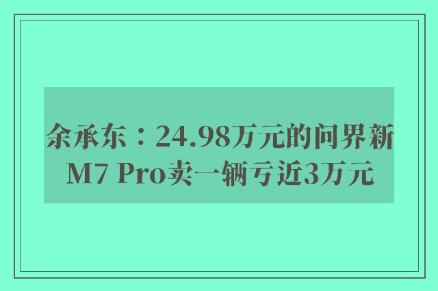 余承东：24.98万元的问界新M7 Pro卖一辆亏近3万元